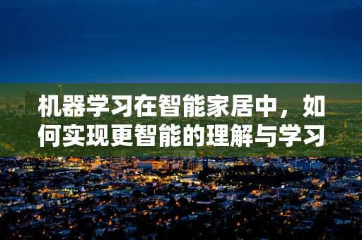 机器学习在智能家居中，如何实现更智能的理解与学习？