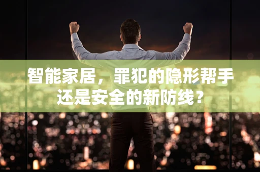 智能家居，罪犯的隐形帮手还是安全的新防线？