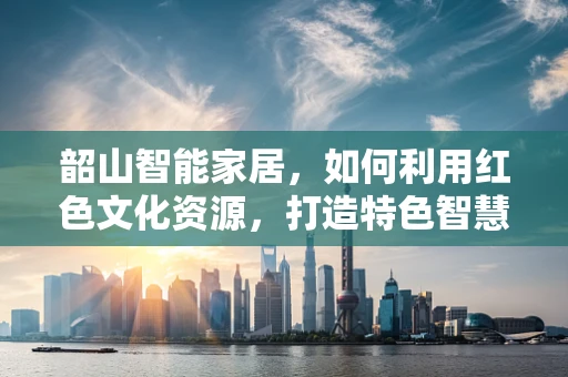 韶山智能家居，如何利用红色文化资源，打造特色智慧社区？