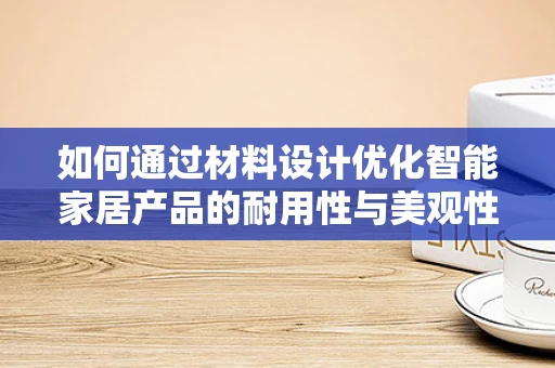 如何通过材料设计优化智能家居产品的耐用性与美观性？