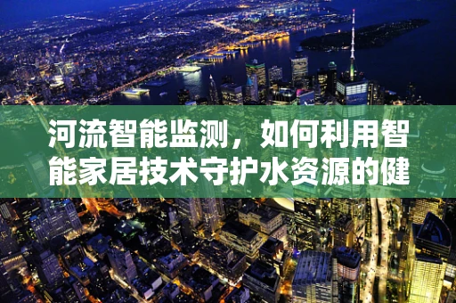 河流智能监测，如何利用智能家居技术守护水资源的健康？