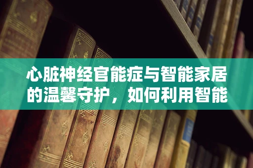 心脏神经官能症与智能家居的温馨守护，如何利用智能设备缓解心理压力？