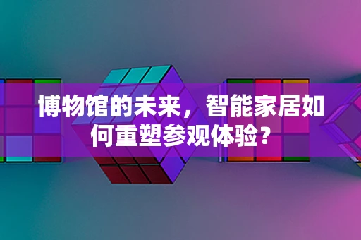 博物馆的未来，智能家居如何重塑参观体验？
