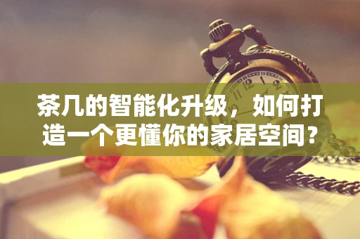 茶几的智能化升级，如何打造一个更懂你的家居空间？