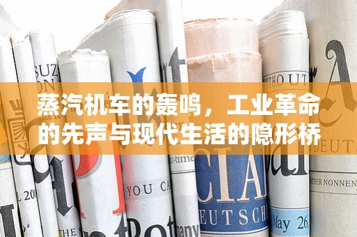 蒸汽机车的轰鸣，工业革命的先声与现代生活的隐形桥梁