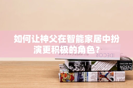 如何让神父在智能家居中扮演更积极的角色？