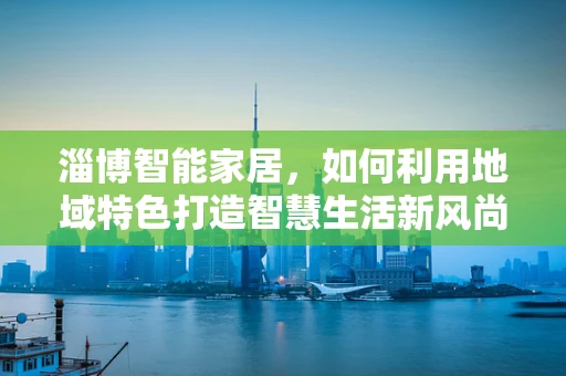 淄博智能家居，如何利用地域特色打造智慧生活新风尚？