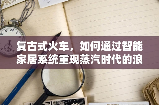 复古式火车，如何通过智能家居系统重现蒸汽时代的浪漫？