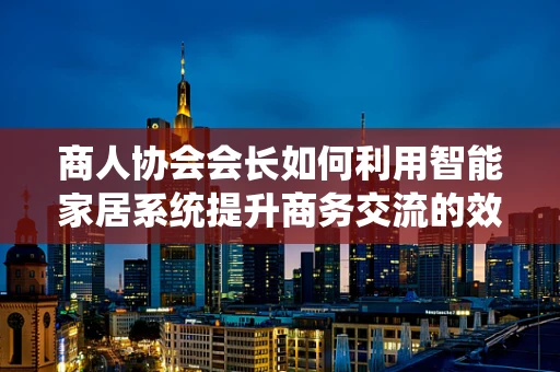 商人协会会长如何利用智能家居系统提升商务交流的效率与品质？