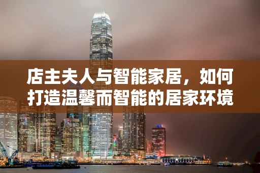 店主夫人与智能家居，如何打造温馨而智能的居家环境？