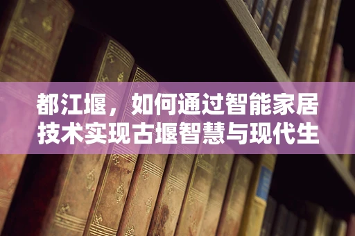 都江堰，如何通过智能家居技术实现古堰智慧与现代生活的和谐共生？