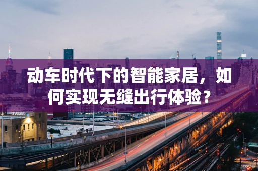 动车时代下的智能家居，如何实现无缝出行体验？