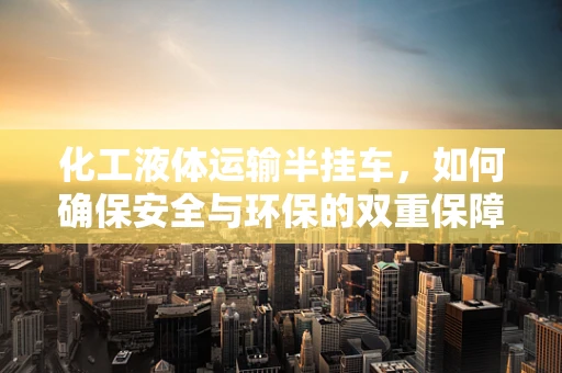 化工液体运输半挂车，如何确保安全与环保的双重保障？