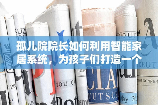 孤儿院院长如何利用智能家居系统，为孩子们打造一个安全、温馨的家园？