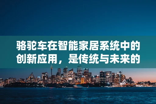 骆驼车在智能家居系统中的创新应用，是传统与未来的奇妙融合吗？