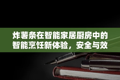 炸薯条在智能家居厨房中的智能烹饪新体验，安全与效率的完美平衡
