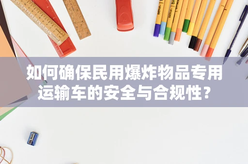 如何确保民用爆炸物品专用运输车的安全与合规性？