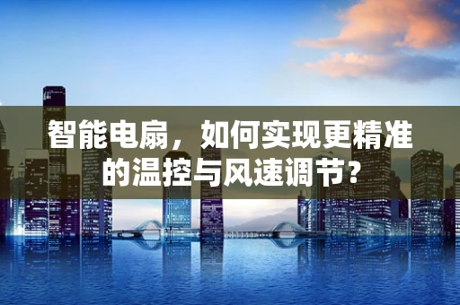 智能电扇，如何实现更精准的温控与风速调节？