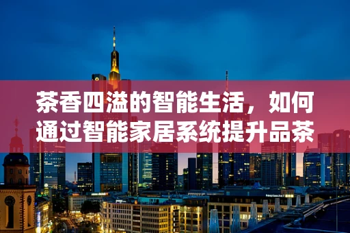茶香四溢的智能生活，如何通过智能家居系统提升品茶体验？