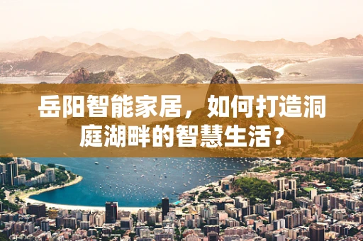 岳阳智能家居，如何打造洞庭湖畔的智慧生活？
