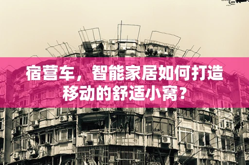 宿营车，智能家居如何打造移动的舒适小窝？