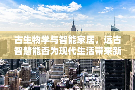 古生物学与智能家居，远古智慧能否为现代生活带来新启示？
