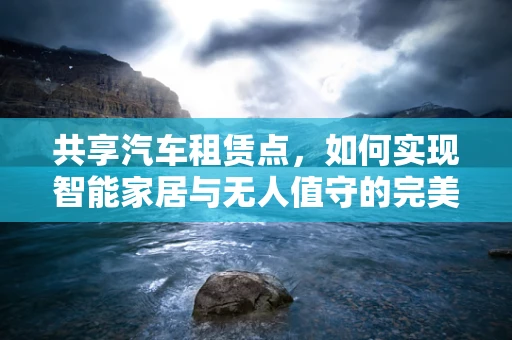 共享汽车租赁点，如何实现智能家居与无人值守的完美融合？