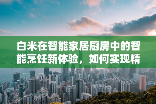 白米在智能家居厨房中的智能烹饪新体验，如何实现精准控制与营养优化？