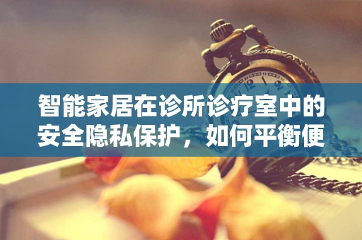 智能家居在诊所诊疗室中的安全隐私保护，如何平衡便利与隐私？