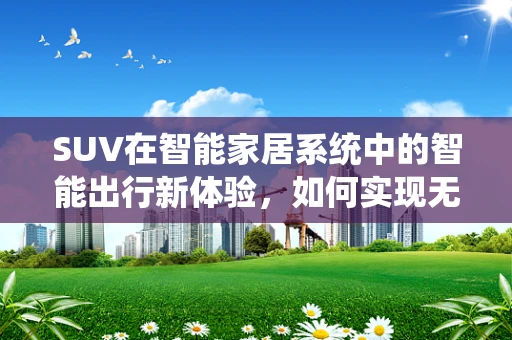 SUV在智能家居系统中的智能出行新体验，如何实现无缝连接？