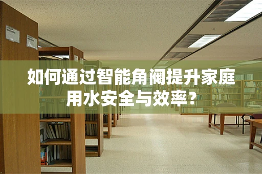 如何通过智能角阀提升家庭用水安全与效率？