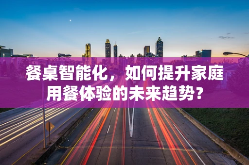 餐桌智能化，如何提升家庭用餐体验的未来趋势？