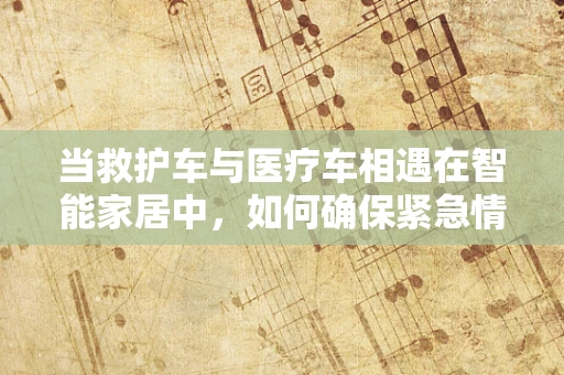 当救护车与医疗车相遇在智能家居中，如何确保紧急情况下的无缝对接？