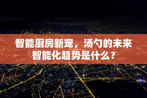 智能厨房新宠，汤勺的未来智能化趋势是什么？