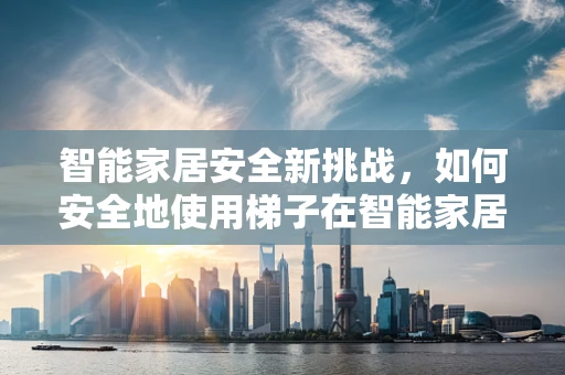 智能家居安全新挑战，如何安全地使用梯子在智能家居中？