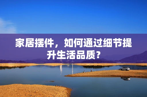 家居摆件，如何通过细节提升生活品质？