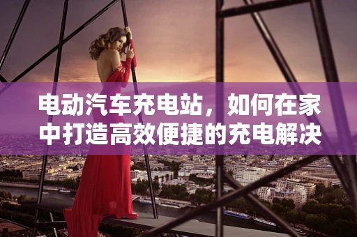 电动汽车充电站，如何在家中打造高效便捷的充电解决方案？