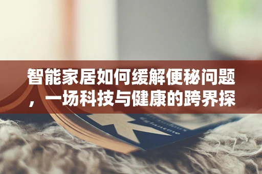 智能家居如何缓解便秘问题，一场科技与健康的跨界探索