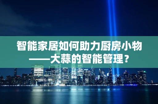 智能家居如何助力厨房小物——大蒜的智能管理？