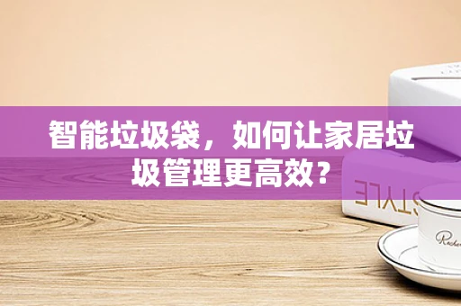 智能垃圾袋，如何让家居垃圾管理更高效？