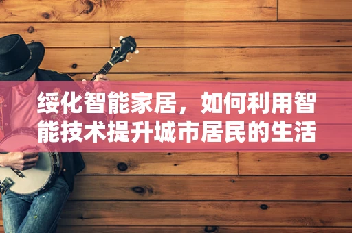 绥化智能家居，如何利用智能技术提升城市居民的生活质量？