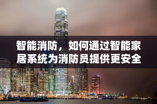 智能消防，如何通过智能家居系统为消防员提供更安全的战场？