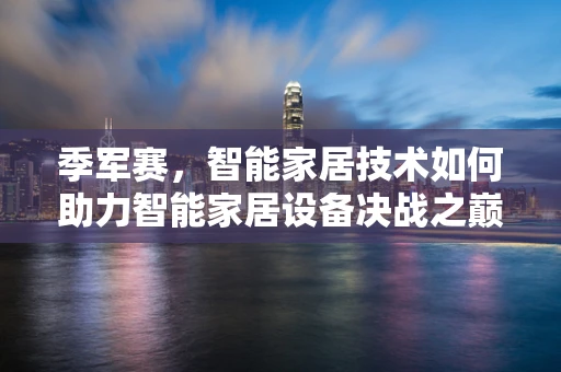 季军赛，智能家居技术如何助力智能家居设备决战之巅？
