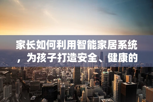 家长如何利用智能家居系统，为孩子打造安全、健康的成长环境？
