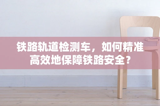 铁路轨道检测车，如何精准高效地保障铁路安全？