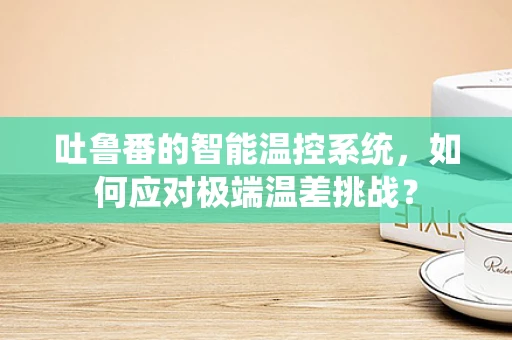 吐鲁番的智能温控系统，如何应对极端温差挑战？
