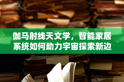 伽马射线天文学，智能家居系统如何助力宇宙探索新边疆？