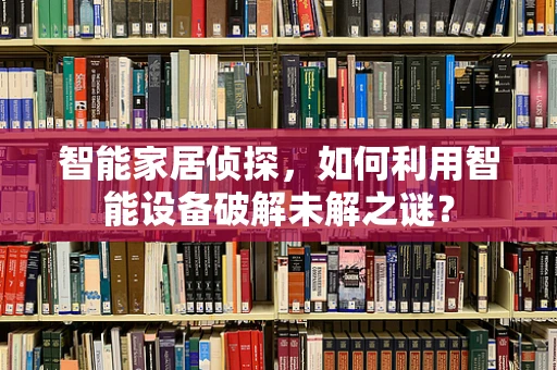 智能家居侦探，如何利用智能设备破解未解之谜？