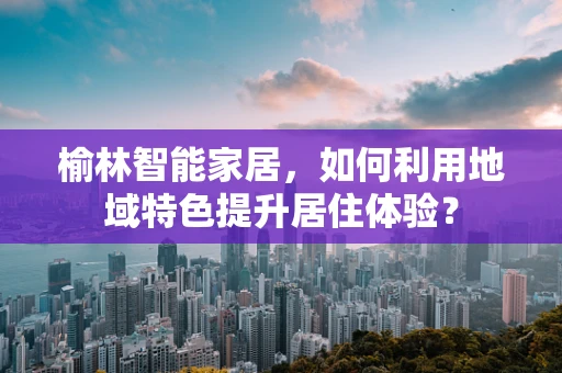 榆林智能家居，如何利用地域特色提升居住体验？