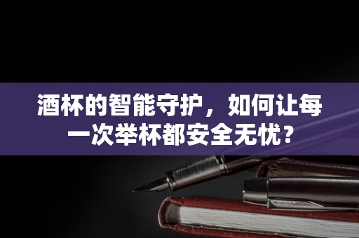 酒杯的智能守护，如何让每一次举杯都安全无忧？